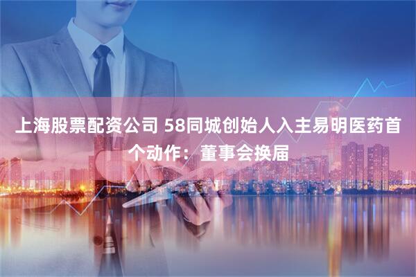 上海股票配资公司 58同城创始人入主易明医药首个动作：董事会换届