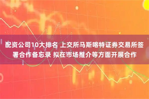 配资公司10大排名 上交所马斯喀特证券交易所签署合作备忘录 拟在市场推介等方面开展合作