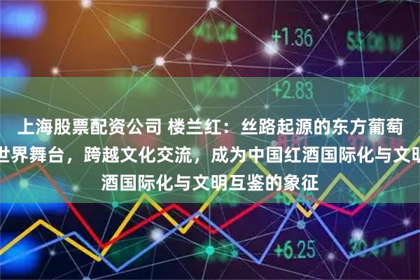 上海股票配资公司 楼兰红：丝路起源的东方葡萄酒如何走向世界舞台，跨越文化交流，成为中国红酒国际化与文明互鉴的象征