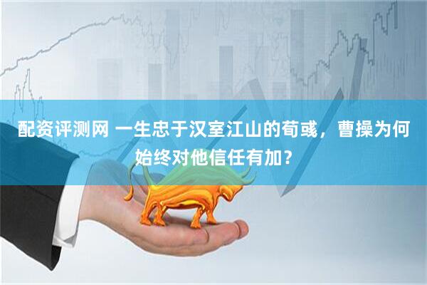 配资评测网 一生忠于汉室江山的荀彧，曹操为何始终对他信任有加？