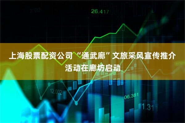 上海股票配资公司 “通武廊”文旅采风宣传推介活动在廊坊启动