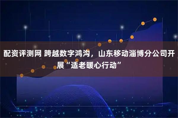 配资评测网 跨越数字鸿沟，山东移动淄博分公司开展“适老暖心行动”