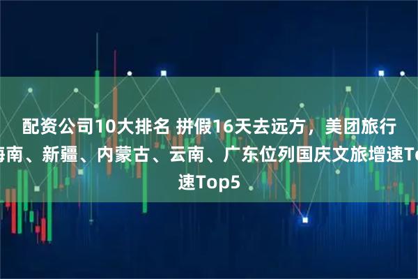 配资公司10大排名 拼假16天去远方，美团旅行：海南、新疆、内蒙古、云南、广东位列国庆文旅增速Top5