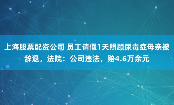 上海股票配资公司 员工请假1天照顾尿毒症母亲被辞退，法院：公司违法，赔4.6万余元