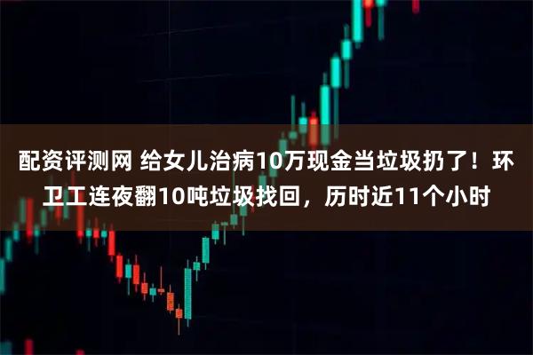 配资评测网 给女儿治病10万现金当垃圾扔了！环卫工连夜翻10吨垃圾找回，历时近11个小时
