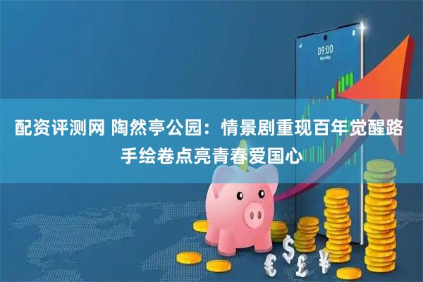 配资评测网 陶然亭公园：情景剧重现百年觉醒路 手绘卷点亮青春爱国心