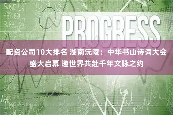 配资公司10大排名 湖南沅陵：中华书山诗词大会盛大启幕 邀世界共赴千年文脉之约