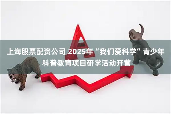 上海股票配资公司 2025年“我们爱科学”青少年 科普教育项目研学活动开营