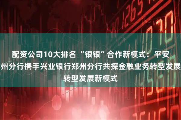 配资公司10大排名 “银银”合作新模式：平安银行郑州分行携手兴业银行郑州分行共探金融业务转型发展新模式