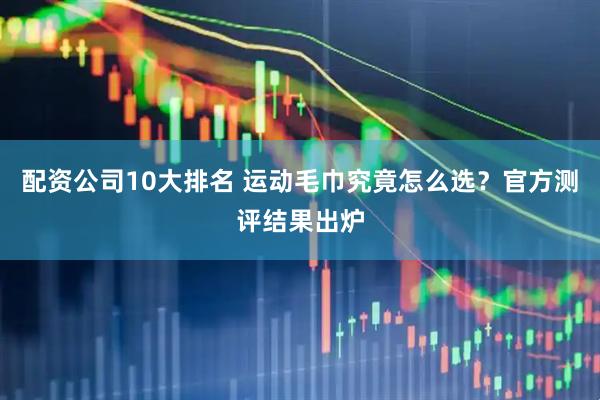 配资公司10大排名 运动毛巾究竟怎么选？官方测评结果出炉