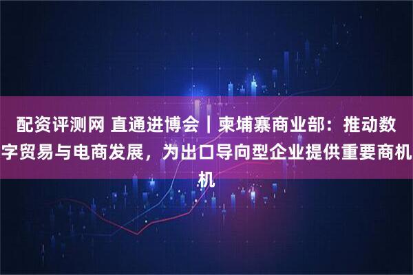 配资评测网 直通进博会｜柬埔寨商业部：推动数字贸易与电商发展，为出口导向型企业提供重要商机