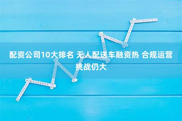 配资公司10大排名 无人配送车融资热 合规运营挑战仍大