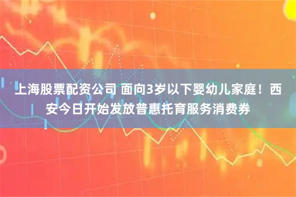 上海股票配资公司 面向3岁以下婴幼儿家庭！西安今日开始发放普惠托育服务消费券