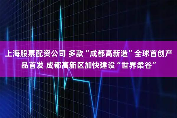 上海股票配资公司 多款“成都高新造”全球首创产品首发 成都高新区加快建设“世界柔谷”