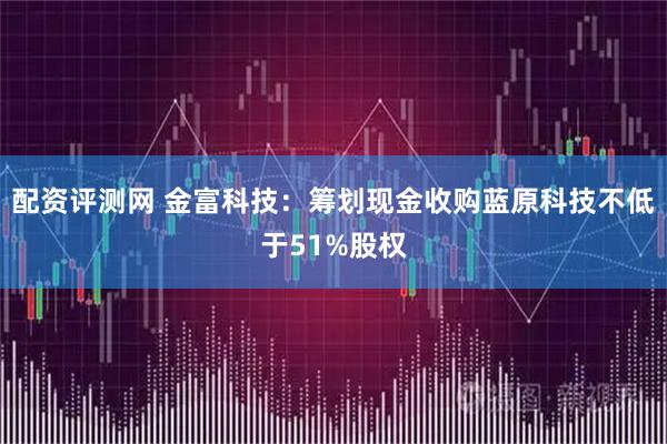 配资评测网 金富科技：筹划现金收购蓝原科技不低于51%股权