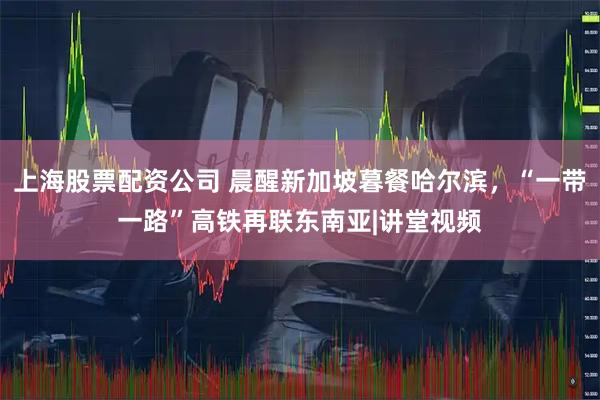 上海股票配资公司 晨醒新加坡暮餐哈尔滨，“一带一路”高铁再联东南亚|讲堂视频