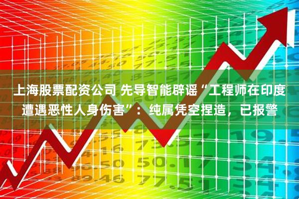 上海股票配资公司 先导智能辟谣“工程师在印度遭遇恶性人身伤害”：纯属凭空捏造，已报警