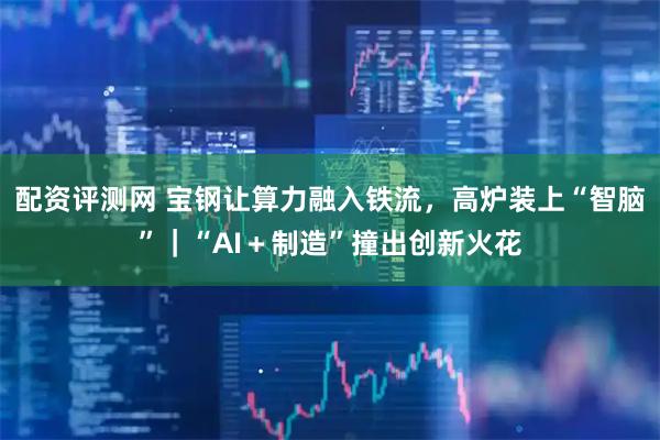 配资评测网 宝钢让算力融入铁流，高炉装上“智脑”｜“AI＋制造”撞出创新火花