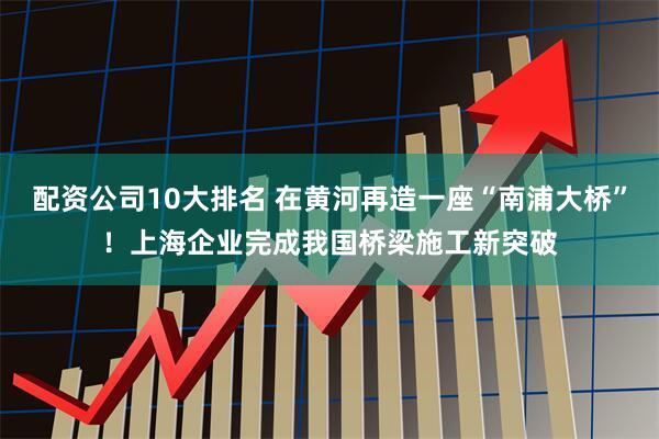 配资公司10大排名 在黄河再造一座“南浦大桥”！上海企业完成我国桥梁施工新突破