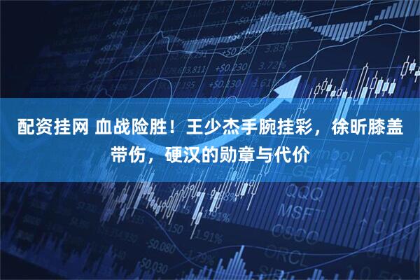 配资挂网 血战险胜！王少杰手腕挂彩，徐昕膝盖带伤，硬汉的勋章与代价