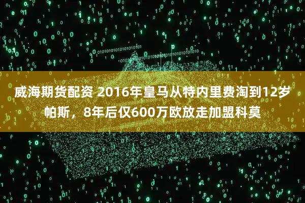 威海期货配资 2016年皇马从特内里费淘到12岁帕斯，8年后仅600万欧放走加盟科莫