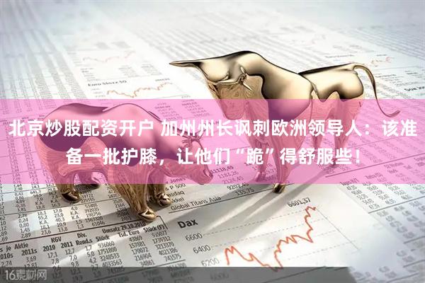 北京炒股配资开户 加州州长讽刺欧洲领导人：该准备一批护膝，让他们“跪”得舒服些！