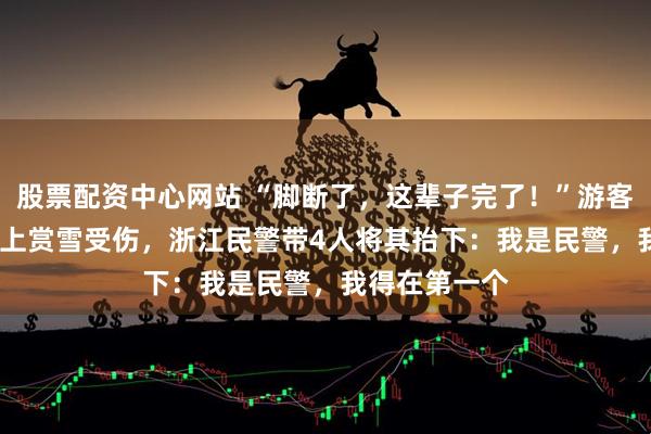 股票配资中心网站 “脚断了，这辈子完了！”游客在1200米山上赏雪受伤，浙江民警带4人将其抬下：我是民警，我得在第一个