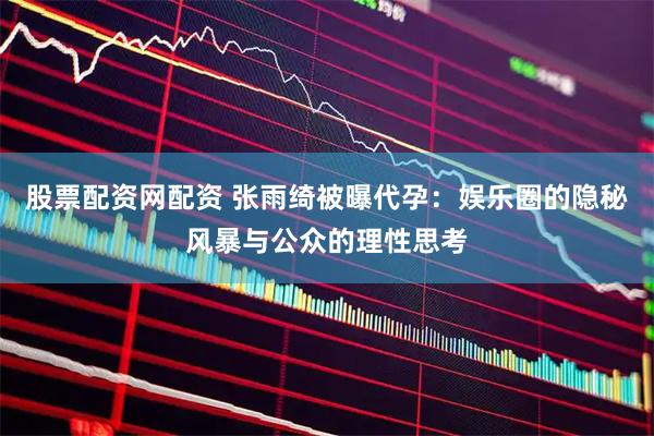 股票配资网配资 张雨绮被曝代孕：娱乐圈的隐秘风暴与公众的理性思考