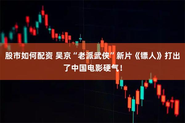 股市如何配资 吴京“老派武侠”新片《镖人》打出了中国电影硬气！
