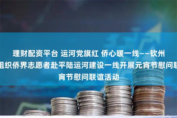 理财配资平台 运河党旗红 侨心暖一线——钦州市侨联组织侨界志愿者赴平陆运河建设一线开展元宵节慰问联谊活动