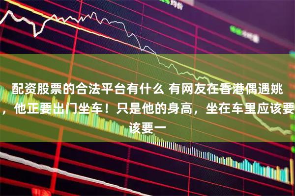 配资股票的合法平台有什么 有网友在香港偶遇姚明，他正要出门坐车！只是他的身高，坐在车里应该要一