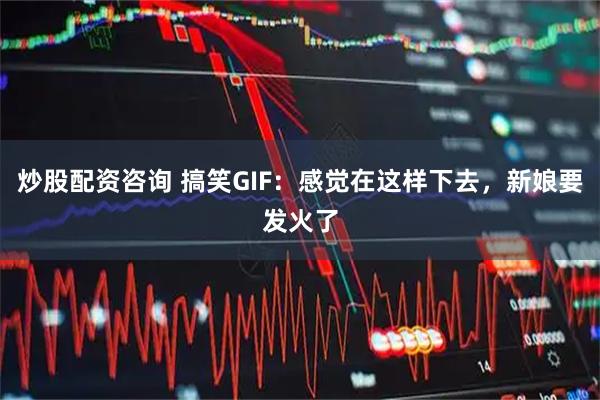 炒股配资咨询 搞笑GIF：感觉在这样下去，新娘要发火了