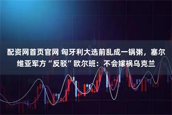 配资网首页官网 匈牙利大选前乱成一锅粥，塞尔维亚军方“反驳”欧尔班：不会嫁祸乌克兰