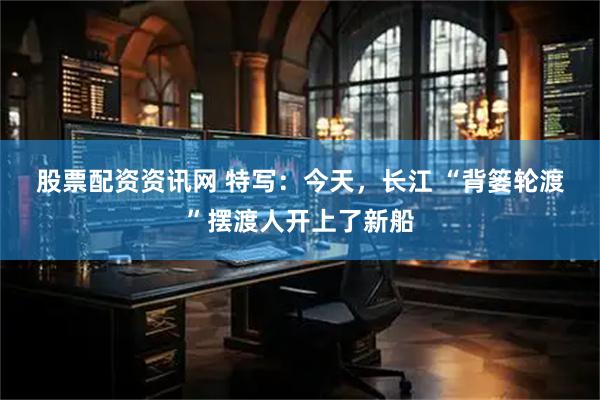 股票配资资讯网 特写：今天，长江 “背篓轮渡”摆渡人开上了新船