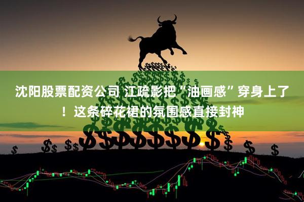 沈阳股票配资公司 江疏影把“油画感”穿身上了！这条碎花裙的氛围感直接封神