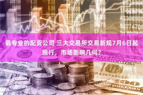 最专业的配资公司 三大交易所交易新规7月6日起施行，市场影响几何？