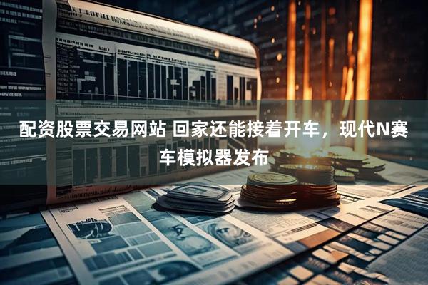 配资股票交易网站 回家还能接着开车，现代N赛车模拟器发布