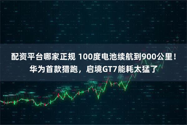 配资平台哪家正规 100度电池续航到900公里！华为首款猎跑，启境GT7能耗太猛了