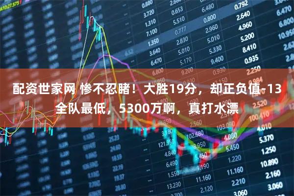 配资世家网 惨不忍睹！大胜19分，却正负值-13全队最低，5300万啊，真打水漂