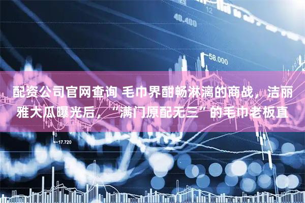 配资公司官网查询 毛巾界酣畅淋漓的商战，洁丽雅大瓜曝光后，“满门原配无三”的毛巾老板直