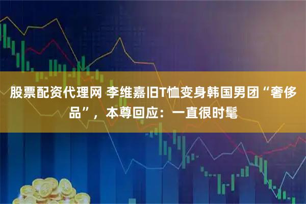 股票配资代理网 李维嘉旧T恤变身韩国男团“奢侈品”，本尊回应：一直很时髦