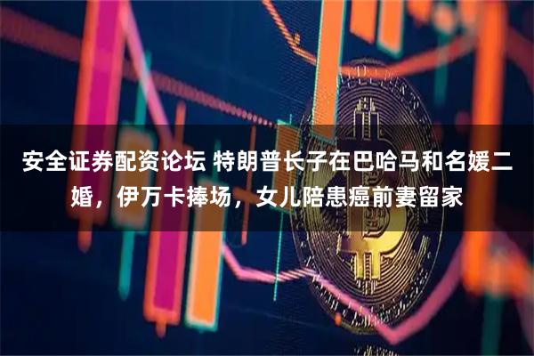 安全证券配资论坛 特朗普长子在巴哈马和名媛二婚，伊万卡捧场，女儿陪患癌前妻留家