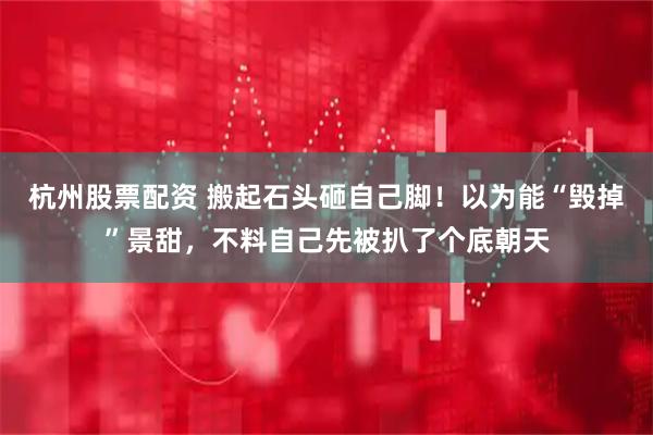 杭州股票配资 搬起石头砸自己脚！以为能“毁掉”景甜，不料自己先被扒了个底朝天
