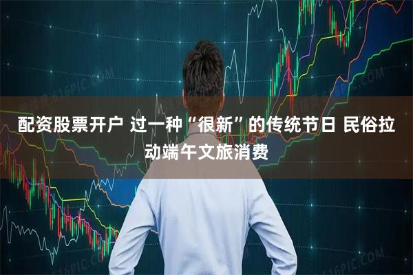配资股票开户 过一种“很新”的传统节日 民俗拉动端午文旅消费