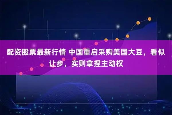 配资股票最新行情 中国重启采购美国大豆，看似让步，实则拿捏主动权