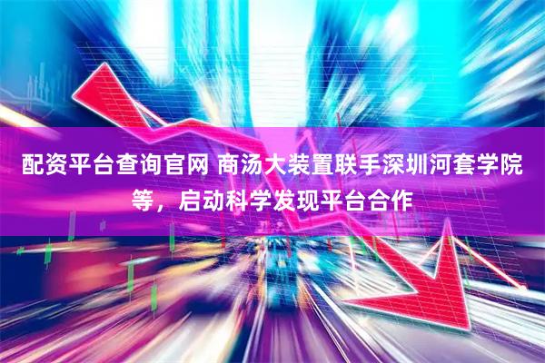 配资平台查询官网 商汤大装置联手深圳河套学院等，启动科学发现平台合作